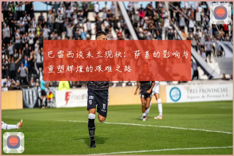 巴雷西谈米兰现状：萨基的影响与重塑辉煌的艰难之路