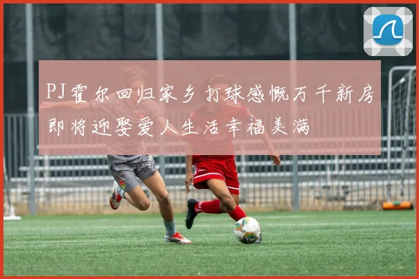 PJ霍尔回归家乡打球感慨万千新房即将迎娶爱人生活幸福美满