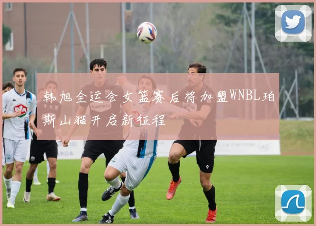 韩旭全运会女篮赛后将加盟WNBL珀斯山猫开启新征程