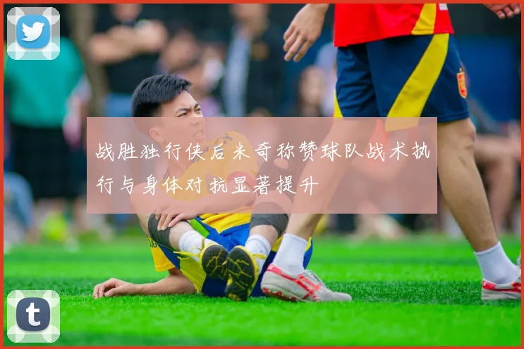 战胜独行侠后米奇称赞球队战术执行与身体对抗显著提升