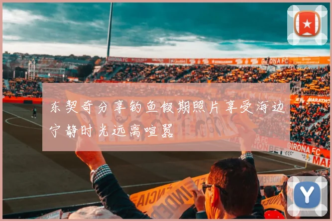 东契奇分享钓鱼假期照片享受海边宁静时光远离喧嚣