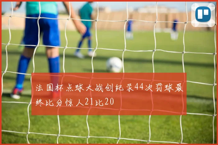 法国杯点球大战创纪录44次罚球最终比分惊人21比20