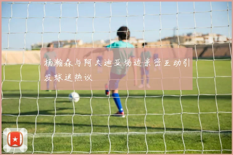 杨瀚森与阿夫迪亚场边亲密互动引发球迷热议