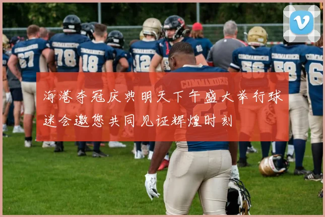 海港夺冠庆典明天下午盛大举行球迷会邀您共同见证辉煌时刻