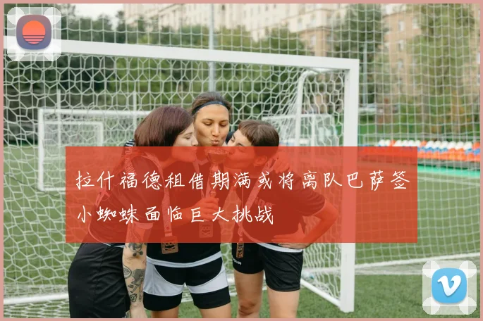 拉什福德租借期满或将离队巴萨签小蜘蛛面临巨大挑战