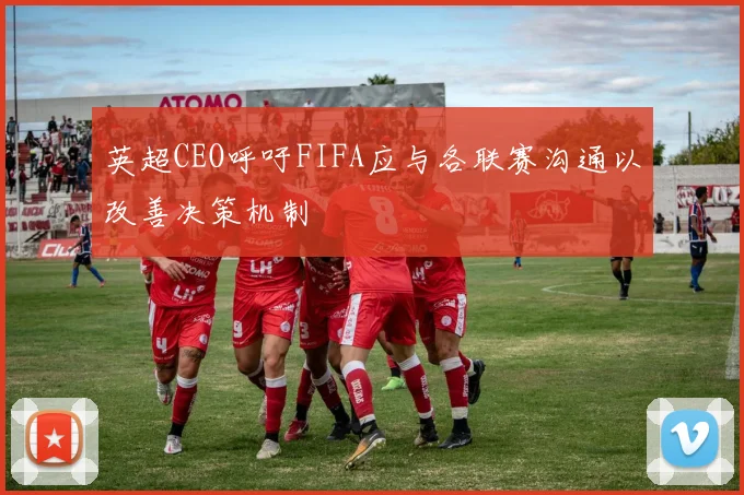 英超CEO呼吁FIFA应与各联赛沟通以改善决策机制