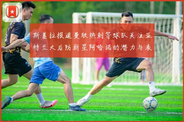 斯基拉报道曼联热刺等球队关注亚特兰大后防新星阿哈诺的潜力与表现