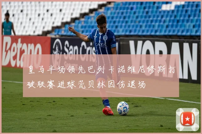 皇马半场领先巴列卡诺维尼修斯打破联赛进球荒贝林因伤退场