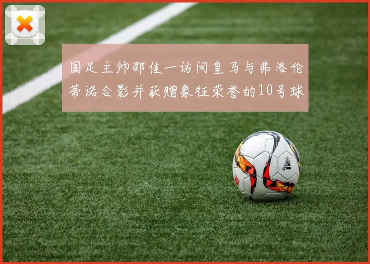国足主帅邵佳一访问皇马与弗洛伦蒂诺合影并获赠象征荣誉的10号球衣