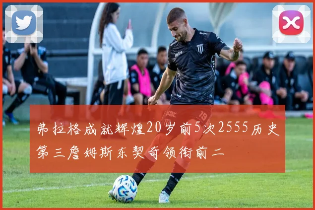 弗拉格成就辉煌20岁前5次2555历史第三詹姆斯东契奇领衔前二