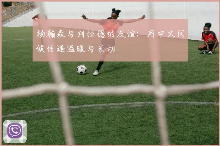 杨瀚森与利拉德的友谊：用中文问候传递温暖与亲切