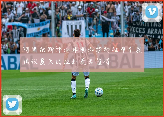 阿里纳斯评论库明加续约细节引发热议夏天的拉扯是否值得