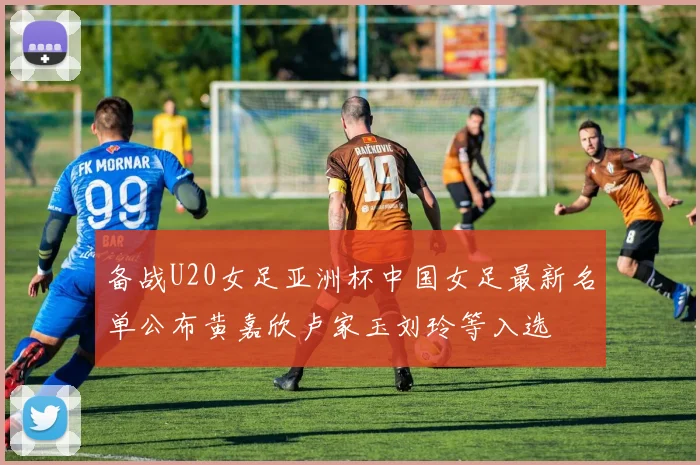 备战U20女足亚洲杯中国女足最新名单公布黄嘉欣卢家玉刘玲等入选