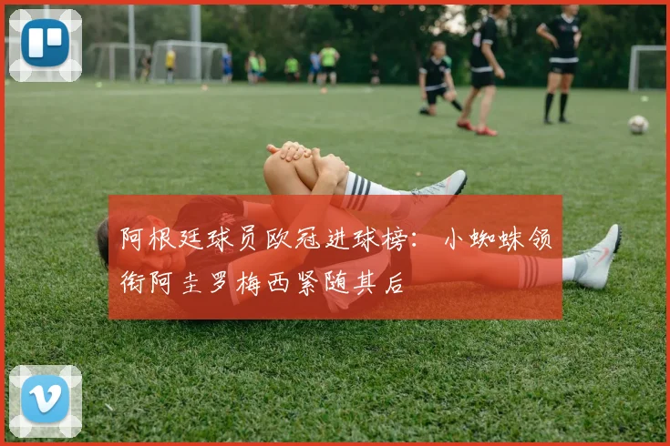 阿根廷球员欧冠进球榜：小蜘蛛领衔阿圭罗梅西紧随其后