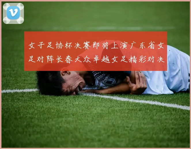 女子足协杯决赛即将上演广东省女足对阵长春大众卓越女足精彩对决在12月24日19点开启
