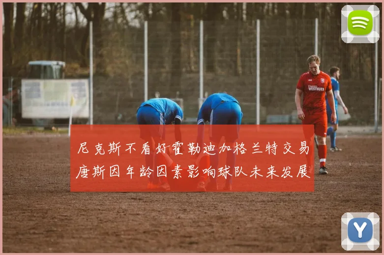 尼克斯不看好霍勒迪加格兰特交易唐斯因年龄因素影响球队未来发展