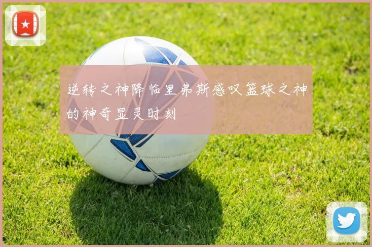 逆转之神降临里弗斯感叹篮球之神的神奇显灵时刻