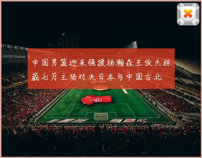 中国男篮迎来强援杨瀚森王俊杰林葳七月主场对决日本与中国台北
