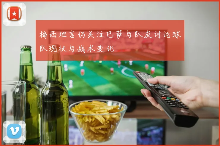 梅西坦言仍关注巴萨与队友讨论球队现状与战术变化