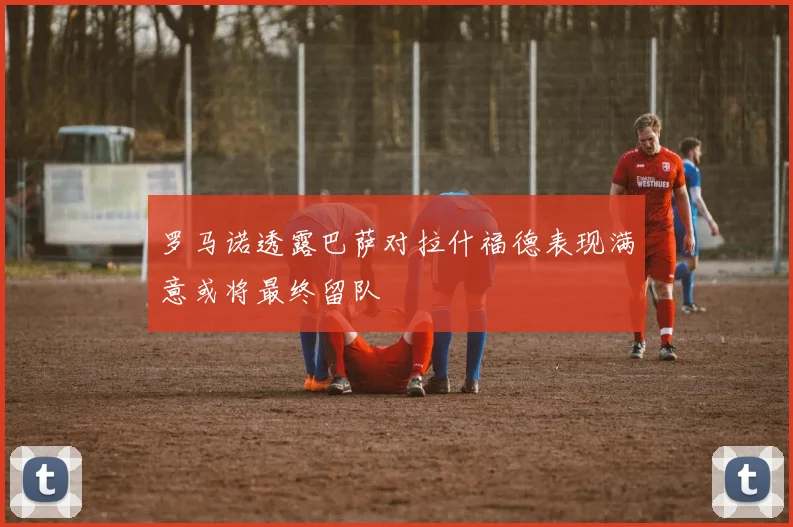 罗马诺透露巴萨对拉什福德表现满意或将最终留队