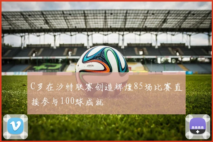 C罗在沙特联赛创造辉煌85场比赛直接参与100球成就