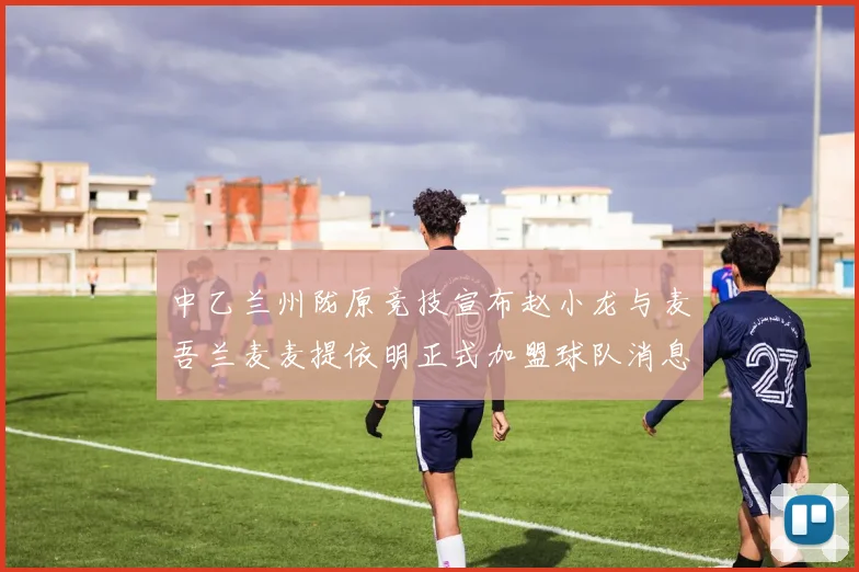 中乙兰州陇原竞技宣布赵小龙与麦吾兰麦麦提依明正式加盟球队消息
