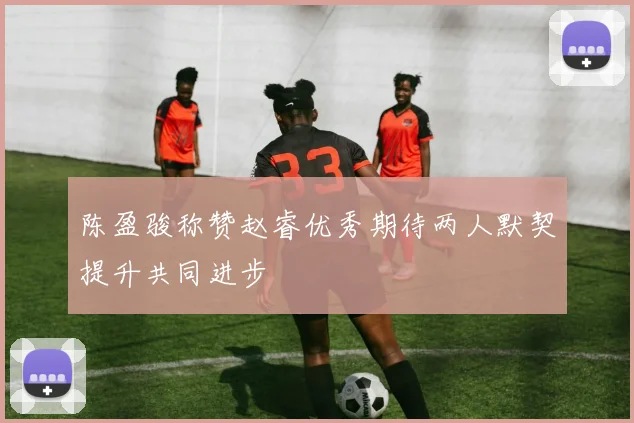 陈盈骏称赞赵睿优秀期待两人默契提升共同进步