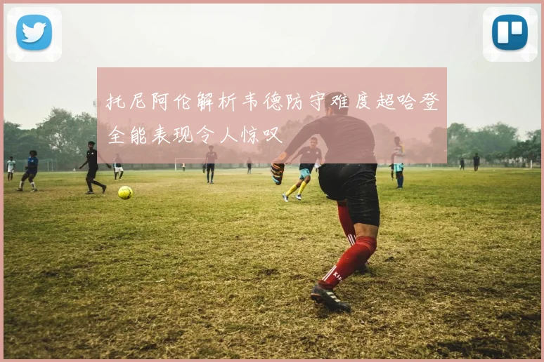 托尼阿伦解析韦德防守难度超哈登全能表现令人惊叹