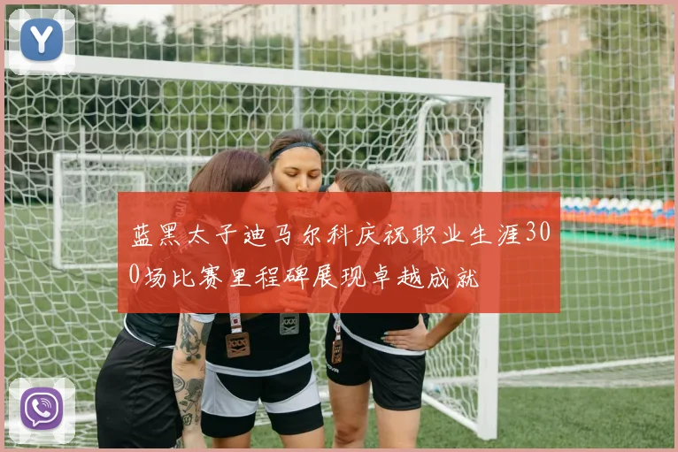 蓝黑太子迪马尔科庆祝职业生涯300场比赛里程碑展现卓越成就