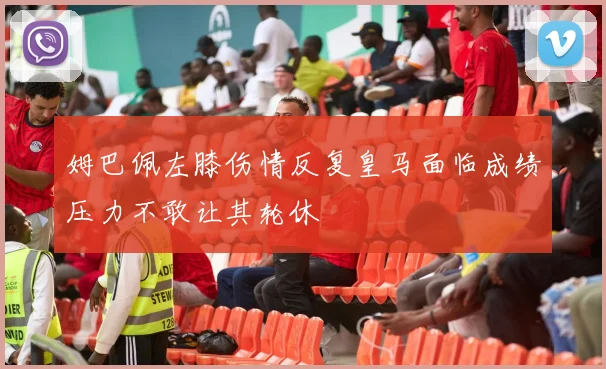 姆巴佩左膝伤情反复皇马面临成绩压力不敢让其轮休