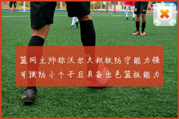篮网主帅称沃尔夫积极防守能力强可换防小个子且具备出色篮板能力