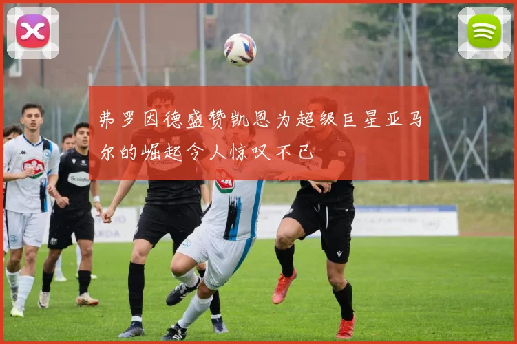 弗罗因德盛赞凯恩为超级巨星亚马尔的崛起令人惊叹不已