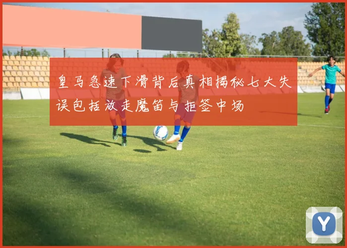 皇马急速下滑背后真相揭秘七大失误包括放走魔笛与拒签中场