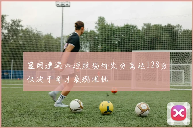 篮网遭遇六连败场均失分高达128分仅次于奇才表现堪忧
