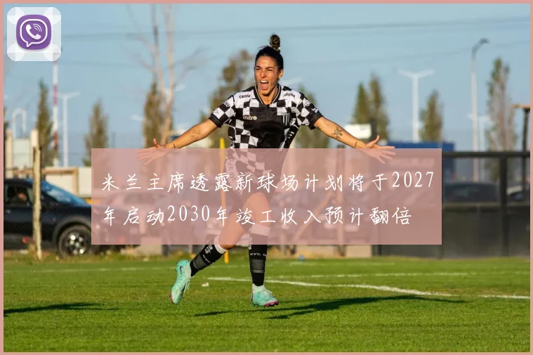 米兰主席透露新球场计划将于2027年启动2030年竣工收入预计翻倍