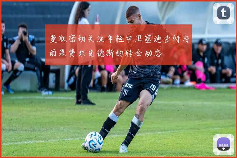 曼联密切关注年轻中卫塞迪金特与雨果费尔南德斯的转会动态
