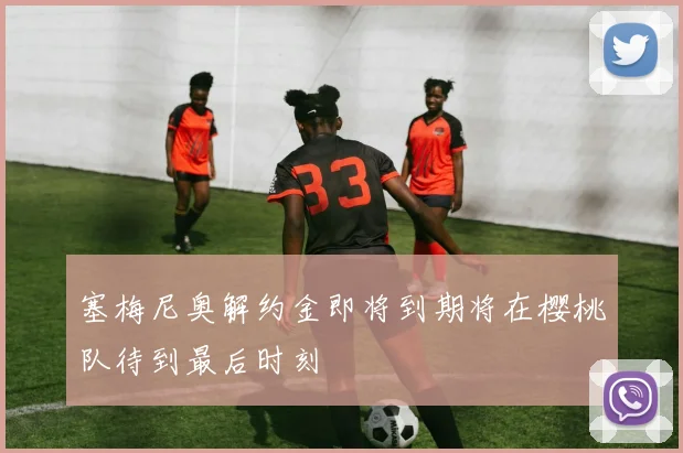 塞梅尼奥解约金即将到期将在樱桃队待到最后时刻