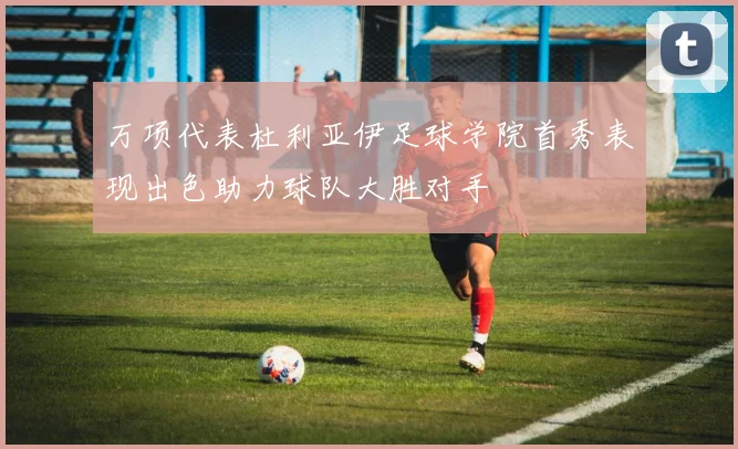 万项代表杜利亚伊足球学院首秀表现出色助力球队大胜对手