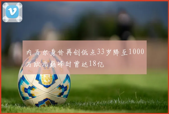 内马尔身价再创低点33岁降至1000万欧元巅峰时曾达18亿
