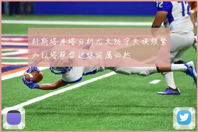 科斯塔库塔分析尤文防守失误频繁加拉塔萨雷进球实属必然
