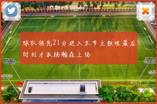 球队领先21分进入末节主教练最后时刻才派杨瀚森上场
