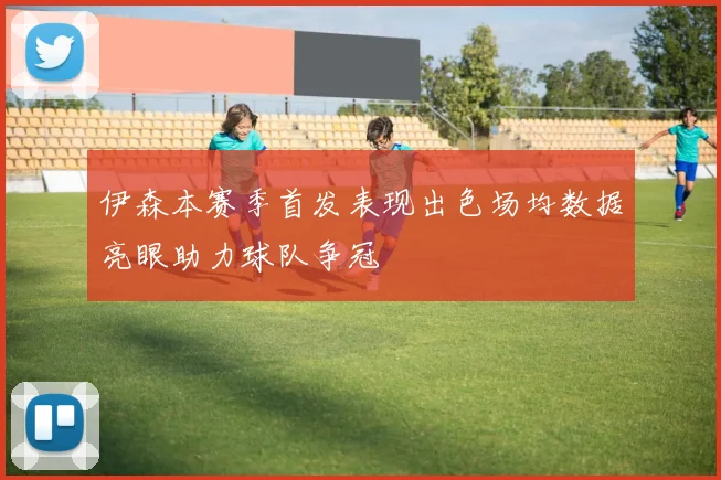 伊森本赛季首发表现出色场均数据亮眼助力球队争冠