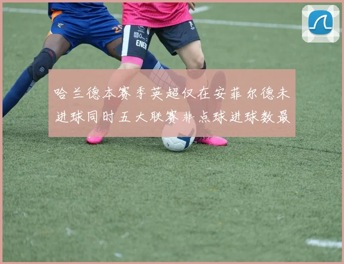 哈兰德本赛季英超仅在安菲尔德未进球同时五大联赛非点球进球数最多