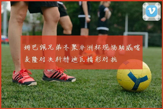 姆巴佩兄弟齐聚非洲杯现场助威喀麦隆对决科特迪瓦精彩对抗
