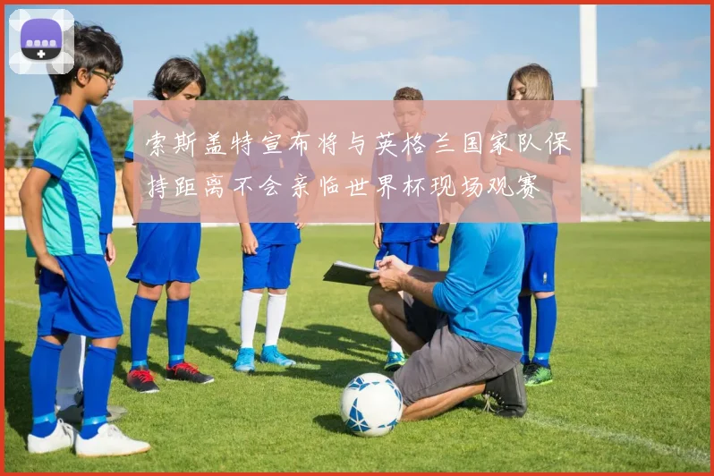 索斯盖特宣布将与英格兰国家队保持距离不会亲临世界杯现场观赛