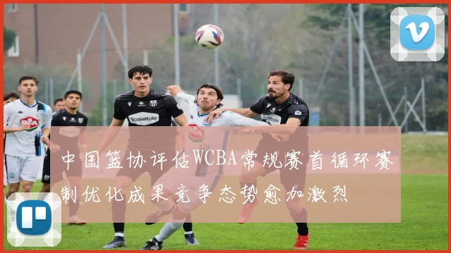 中国篮协评估WCBA常规赛首循环赛制优化成果竞争态势愈加激烈