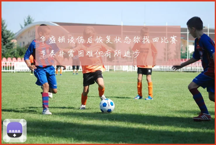 华盛顿谈伤后恢复状态称找回比赛节奏非常困难但有所进步